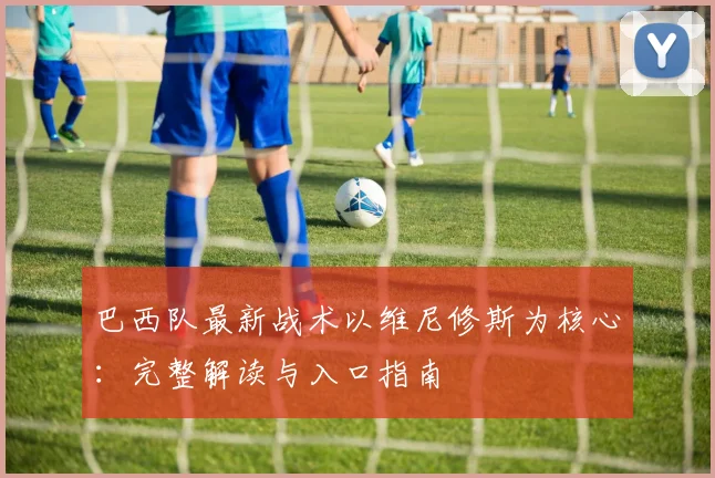 巴西队最新战术以维尼修斯为核心:完整解读与入口指南