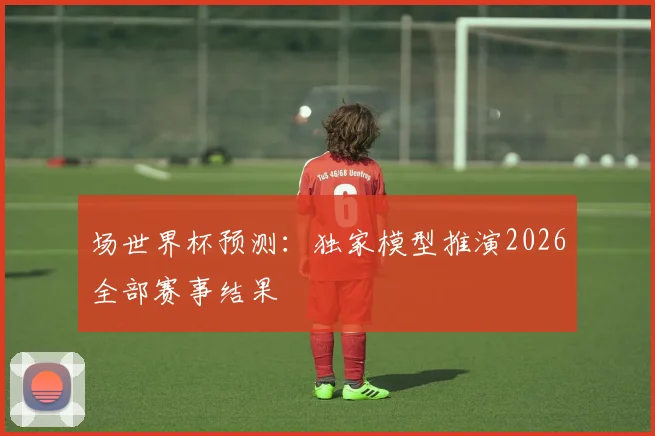 场世界杯预测:独家模型推演2026全部赛事结果