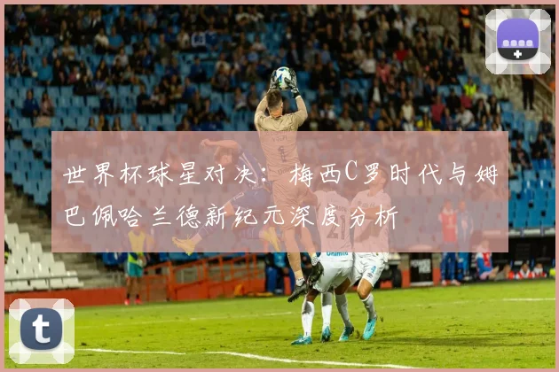 世界杯球星对决：梅西C罗时代与姆巴佩哈兰德新纪元深度分析