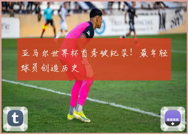 亚马尔世界杯首秀破纪录！最年轻球员创造历史