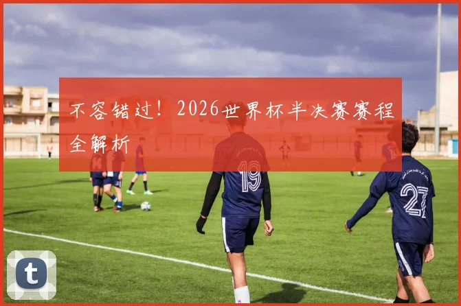 不容错过！2026世界杯半决赛赛程全解析