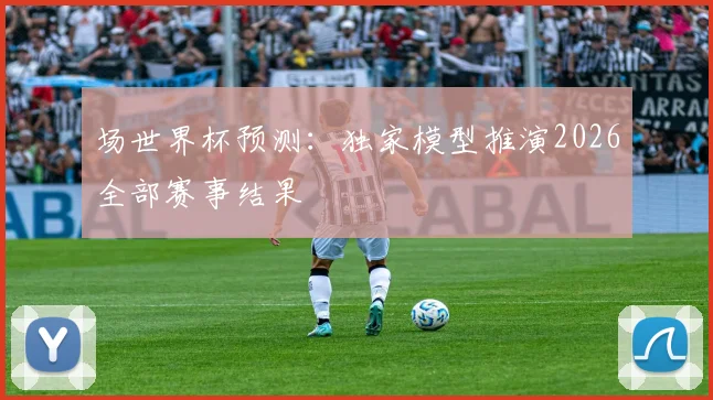 场世界杯预测:独家模型推演2026全部赛事结果