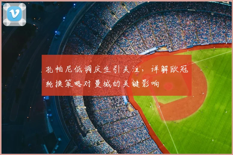 孔帕尼低调庆生引关注，详解欧冠轮换策略对曼城的关键影响