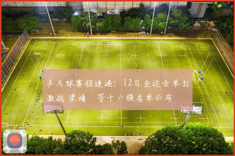 乒乓球赛程速递：12日全运会单打激战 梁靖崑等十六强名单公布