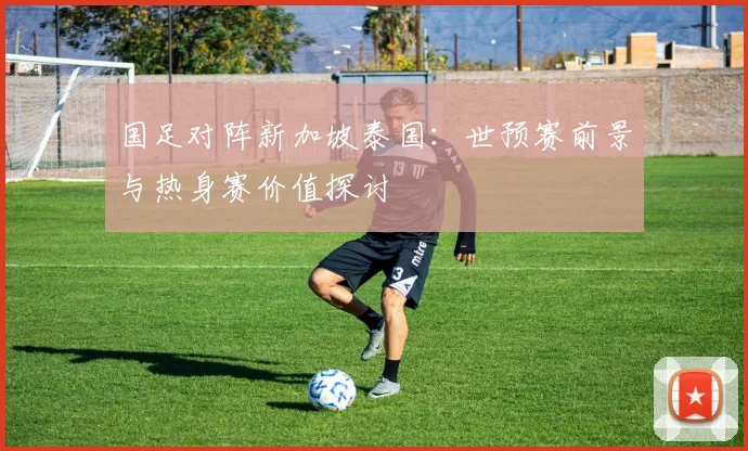 国足对阵新加坡泰国：世预赛前景与热身赛价值探讨