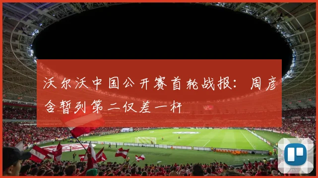 沃尔沃中国公开赛首轮战报：周彦含暂列第二仅差一杆