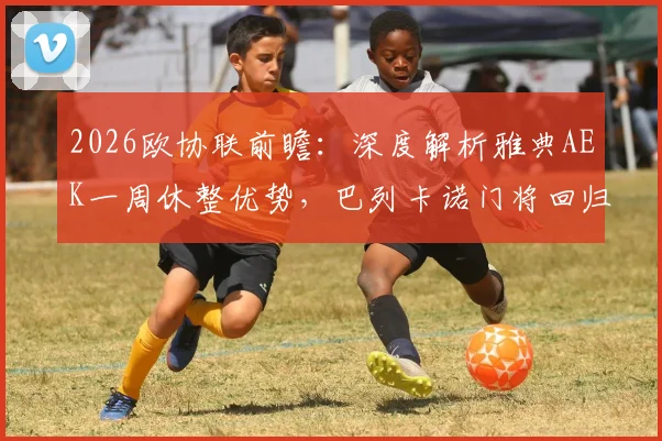 2026欧协联前瞻：深度解析雅典AEK一周休整优势，巴列卡诺门将回归或成比赛转折点