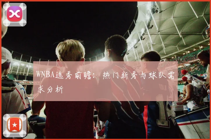 WNBA选秀前瞻:热门新秀与球队需求分析