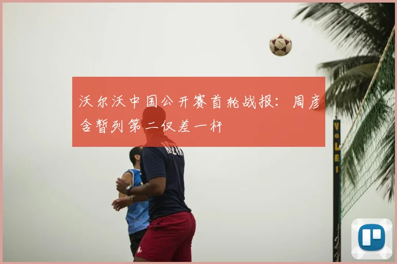 沃尔沃中国公开赛首轮战报：周彦含暂列第二仅差一杆