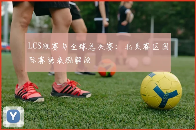 LCS联赛与全球总决赛:北美赛区国际赛场表现解读