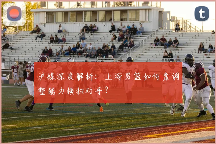 沪媒深度解析：上海男篮如何靠调整能力横扫对手？