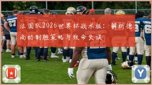 法国队2026世界杯战术板:解析德尚的制胜策略与致命失误