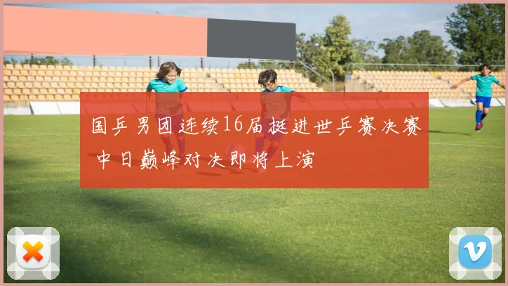 国乒男团连续16届挺进世乒赛决赛 中日巅峰对决即将上演