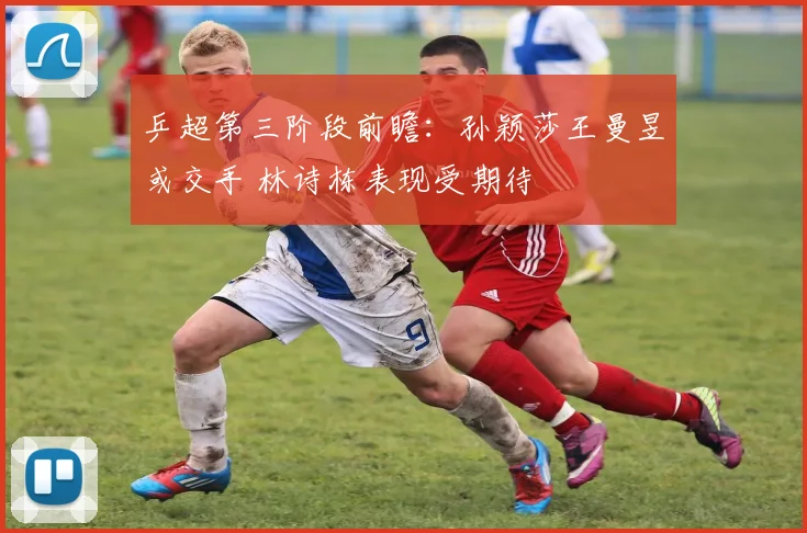 乒超第三阶段前瞻：孙颖莎王曼昱或交手 林诗栋表现受期待