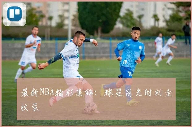 最新NBA精彩集锦：球星高光时刻全收录