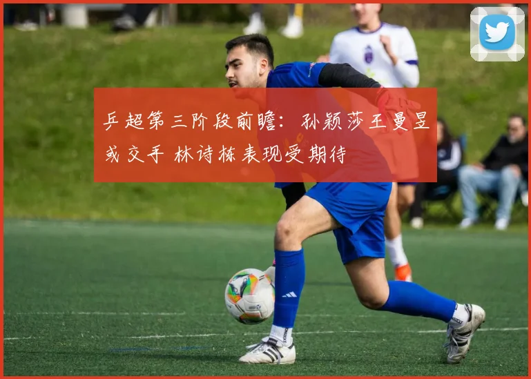 乒超第三阶段前瞻：孙颖莎王曼昱或交手 林诗栋表现受期待