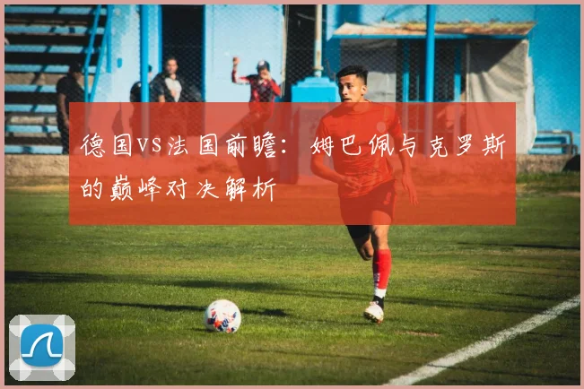 德国vs法国前瞻:姆巴佩与克罗斯的巅峰对决解析