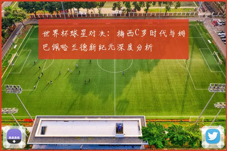 世界杯球星对决:梅西C罗时代与姆巴佩哈兰德新纪元深度分析